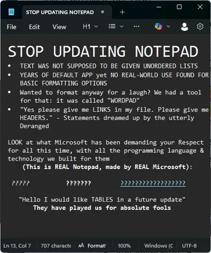 Picture of text written in Notepad: STOP UPDATING NOTEPAD. TEXT WAS NOT SUPPOSED TO BE GIVEN UNORDERED LISTS. YEARS OF DEFAULT APP yet NO REAL-WORLD USE FOUND FOR BASIC FORMATTING OPTIONS. Wanted to format anyway for a laugh? We had a tool for that: it was called "WORDPAD". "Yes please give me LINKS in my file. Please give me HEADERS." - Statements dreamed up by the utterly Deranged. LOOK at what Microsoft has been demanding your Respect for all this time, with all the programming language & technology we built for them (This is REAL Notepad, made by REAL Microsoft): ??????? ?????? ???????? "Hello I would like TABLES in a future update" They have played us for absolute fools