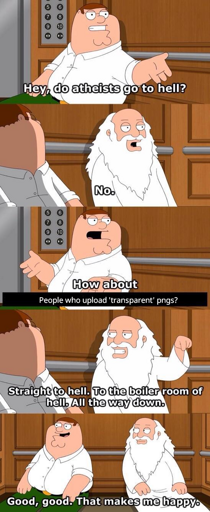 Peter Griffin and God discuss who goes to hell. Peter asks whether atheists go to hell, god states that they don't. Peter inquires whether people who upload "transparent" PNGs go to hell. God confirms that they do. Not only that, but they go all the way down, to the boiler down of hell. Peter Griffin states that this makes him happy.