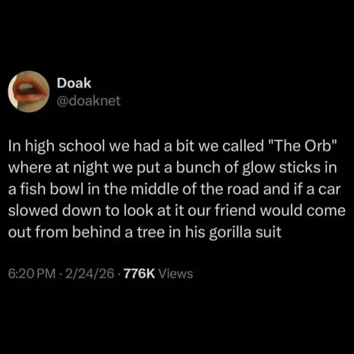 In high school we had a bit we called "The Orb" where at night we put a bunch of glow sticks in a fish bowl in the middle of the road and if a car slowed down to look at it our friend would come out from behind a tree in his gorilla suit